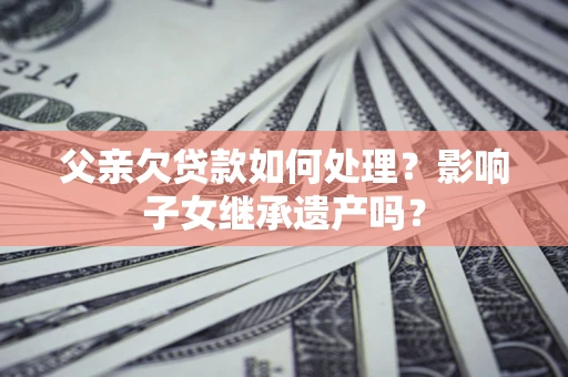 武汉父亲欠贷款如何处理?影响子女继承遗产吗? 武汉父亲欠贷款如何处理?影响子女继承遗产吗?